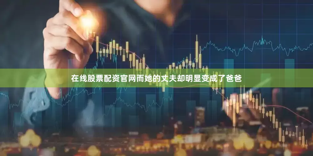 在线股票配资官网而她的丈夫却明显变成了爸爸