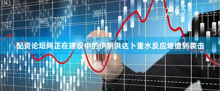 配资论坛网正在建设中的伊朗洪达卜重水反应堆遭到袭击