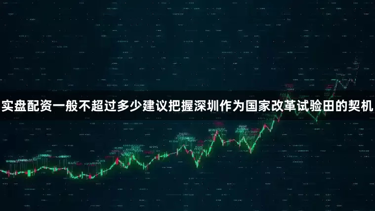 实盘配资一般不超过多少建议把握深圳作为国家改革试验田的契机