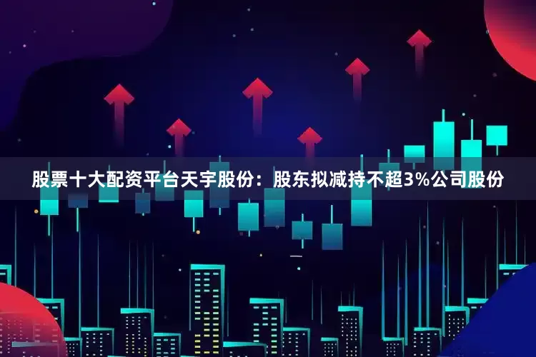 股票十大配资平台天宇股份：股东拟减持不超3%公司股份