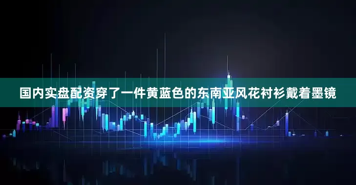 国内实盘配资穿了一件黄蓝色的东南亚风花衬衫戴着墨镜