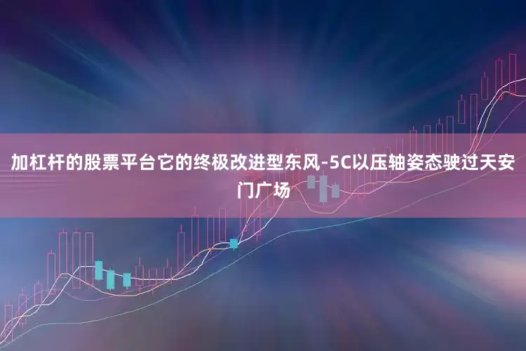 加杠杆的股票平台它的终极改进型东风-5C以压轴姿态驶过天安门广场