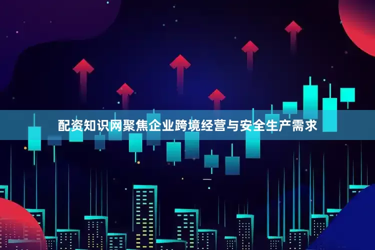 配资知识网聚焦企业跨境经营与安全生产需求