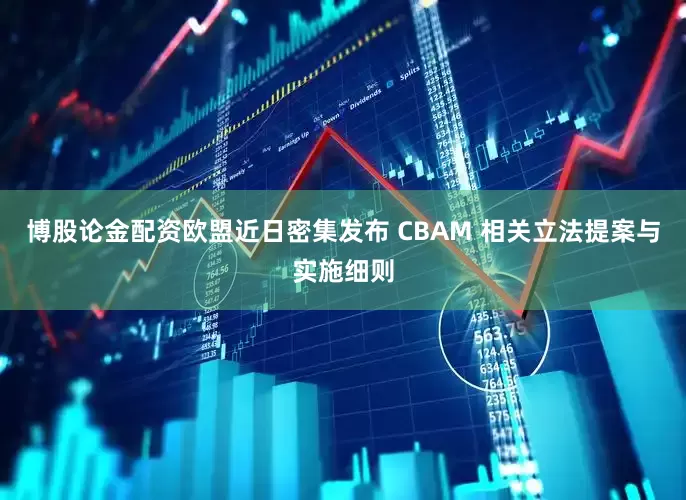 博股论金配资欧盟近日密集发布 CBAM 相关立法提案与实施细则