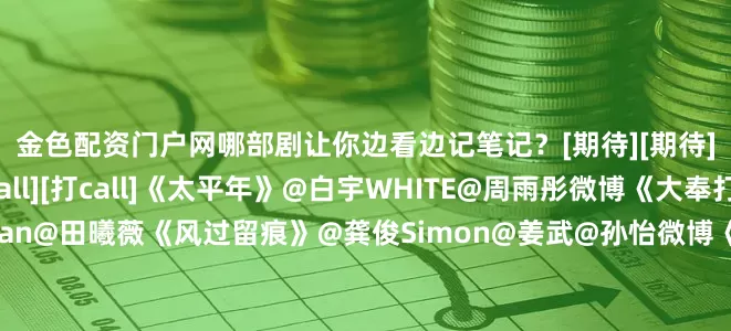 金色配资门户网哪部剧让你边看边记笔记？[期待][期待]评论区聊聊↓↓[打call][打call]《太平年》@白宇WHITE@周雨彤微博《大奉打更人》@王鹤棣_Dylan@田曦薇《风过留痕》@龚俊Simon@姜武@孙怡微博《唐朝诡事录之长安》@杨旭文@演员杨志刚《唐宫奇案之青雾风鸣》@白鹿my@王星越《成何体统》@-王楚然-@丞磊《御赐小仵作2》@王子奇是演员王子奇@苏晓彤《有罪之身》@魏大勋@孙千