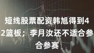 短线股票配资韩旭得到4分2篮板；李月汝还不适合参赛