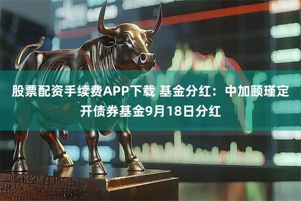 股票配资手续费APP下载 基金分红：中加颐瑾定开债券基金9月18日分红