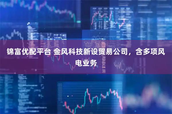 锦富优配平台 金风科技新设贸易公司，含多项风电业务