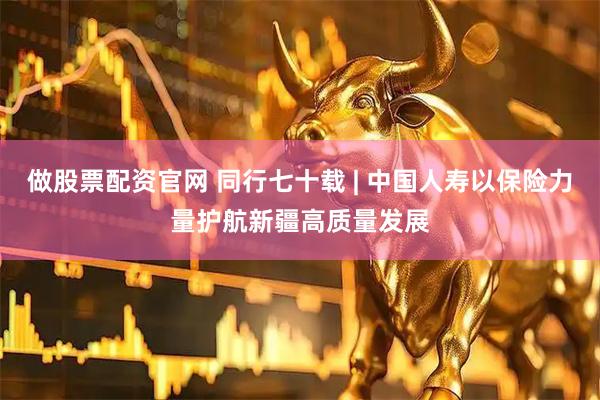 做股票配资官网 同行七十载 | 中国人寿以保险力量护航新疆高质量发展