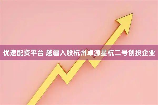 优速配资平台 越疆入股杭州卓源星杭二号创投企业