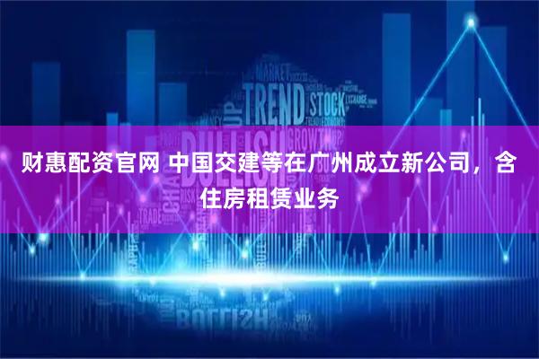 财惠配资官网 中国交建等在广州成立新公司，含住房租赁业务
