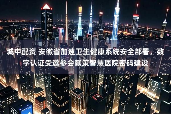 城中配资 安徽省加速卫生健康系统安全部署，数字认证受邀参会献策智慧医院密码建设