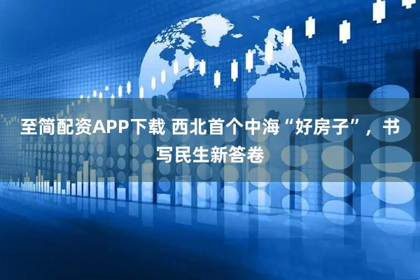 至简配资APP下载 西北首个中海“好房子”，书写民生新答卷