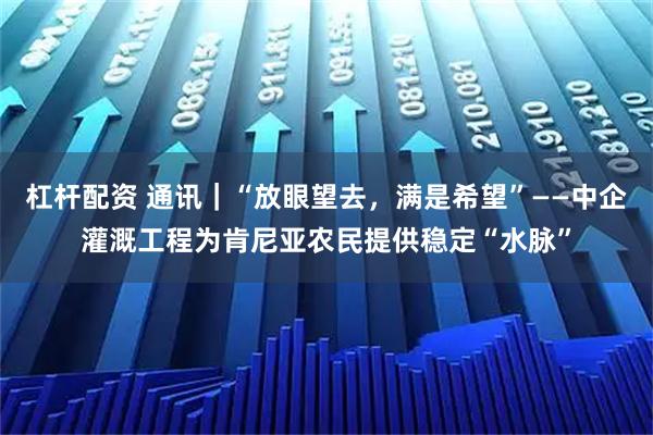 杠杆配资 通讯｜“放眼望去，满是希望”——中企灌溉工程为肯尼亚农民提供稳定“水脉”