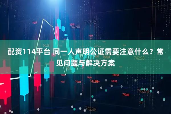 配资114平台 同一人声明公证需要注意什么？常见问题与解决方案
