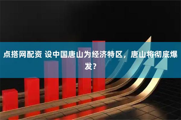 点搭网配资 设中国唐山为经济特区，唐山将彻底爆发？