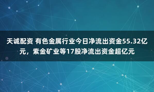 天诚配资 有色金属行业今日净流出资金55.32亿元，紫金矿业等17股净流出资金超亿元