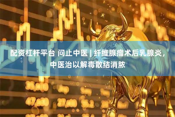 配资杠杆平台 问止中医 | 纤维腺瘤术后乳腺炎，中医治以解毒散结消脓