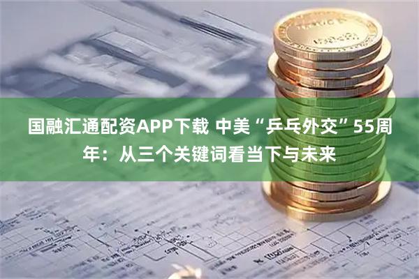 国融汇通配资APP下载 中美“乒乓外交”55周年：从三个关键词看当下与未来