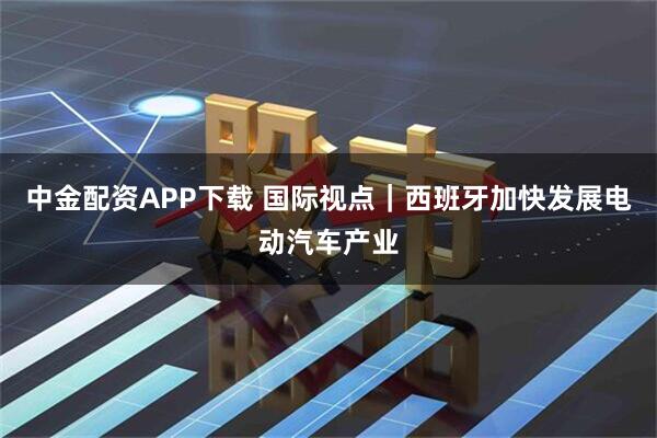 中金配资APP下载 国际视点｜西班牙加快发展电动汽车产业