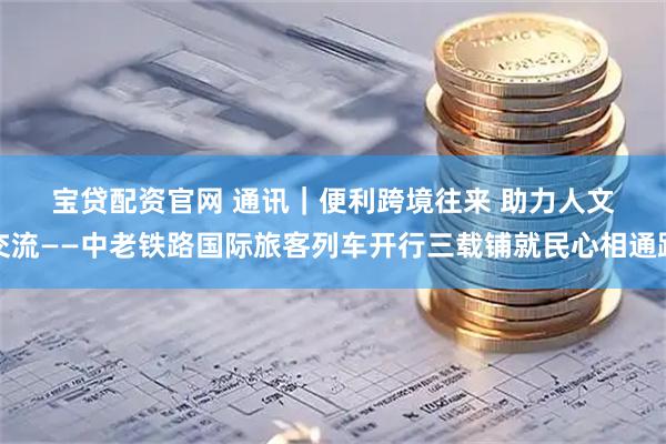 宝贷配资官网 通讯｜便利跨境往来 助力人文交流——中老铁路国际旅客列车开行三载铺就民心相通路