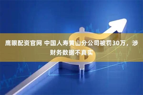 鹰眼配资官网 中国人寿黄山分公司被罚30万，涉财务数据不真实