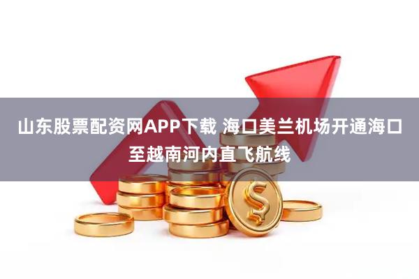 山东股票配资网APP下载 海口美兰机场开通海口至越南河内直飞航线