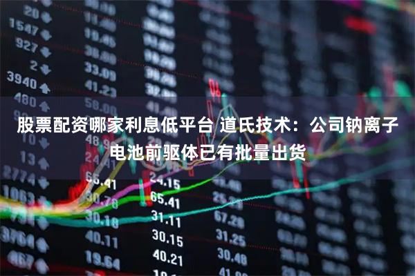 股票配资哪家利息低平台 道氏技术：公司钠离子电池前驱体已有批量出货