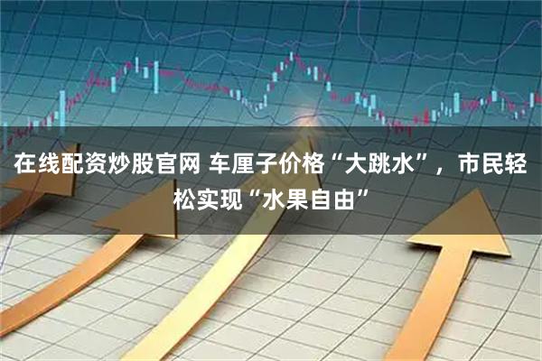 在线配资炒股官网 车厘子价格“大跳水”，市民轻松实现“水果自由”