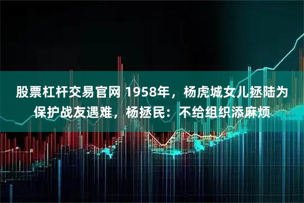 股票杠杆交易官网 1958年，杨虎城女儿拯陆为保护战友遇难，杨拯民：不给组织添麻烦