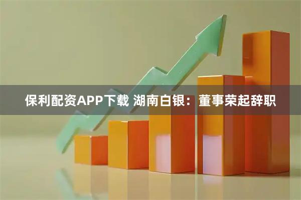 保利配资APP下载 湖南白银：董事荣起辞职
