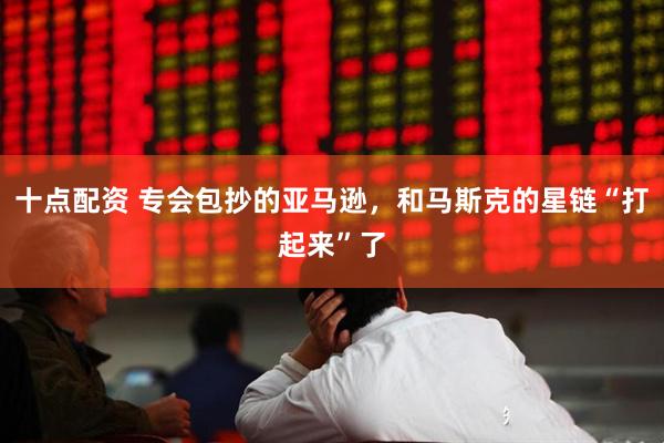 十点配资 专会包抄的亚马逊，和马斯克的星链“打起来”了