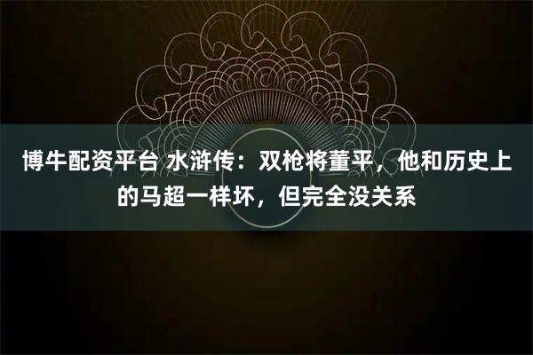 博牛配资平台 水浒传：双枪将董平，他和历史上的马超一样坏，但完全没关系